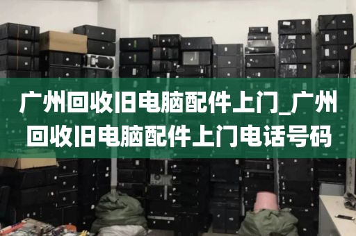 广州回收旧电脑配件上门_广州回收旧电脑配件上门电话号码