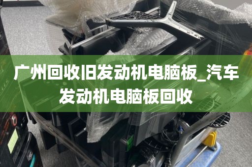 广州回收旧发动机电脑板_汽车发动机电脑板回收