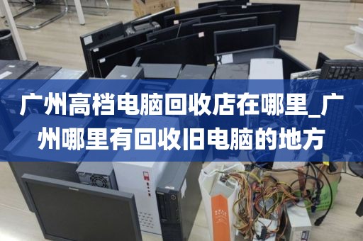 广州高档电脑回收店在哪里_广州哪里有回收旧电脑的地方
