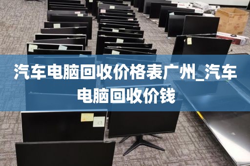 汽车电脑回收价格表广州_汽车电脑回收价钱