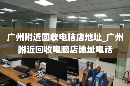 广州附近回收电脑店地址_广州附近回收电脑店地址电话