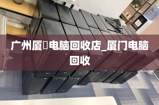 广州厦滘电脑回收店_厦门电脑回收