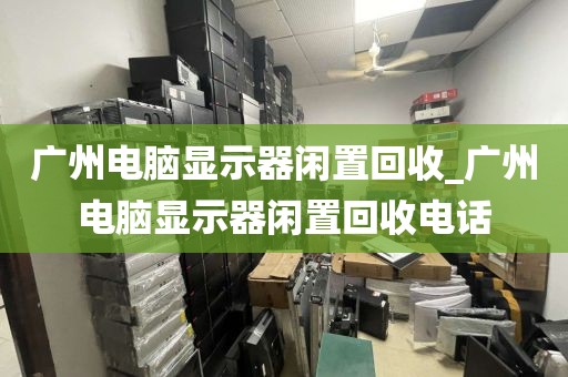 广州电脑显示器闲置回收_广州电脑显示器闲置回收电话