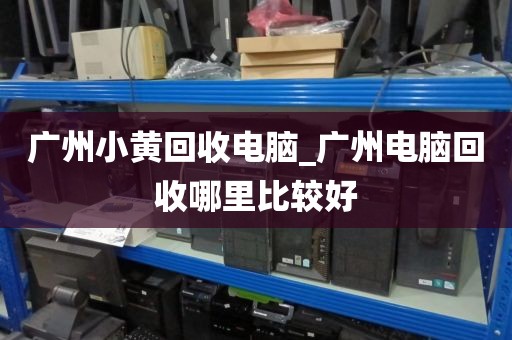 广州小黄回收电脑_广州电脑回收哪里比较好