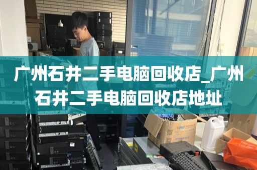 广州石井二手电脑回收店_广州石井二手电脑回收店地址